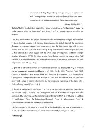 5
innovation, including the possibility of major changes or replacement
with a more powerful alternative. Individual has definite ideas about
alternatives to the proposed or existing form of the innovation.
(Derek, 2001,p. 106-7)
Hall et al further conclude that Stages 1 to 3 could be identified as „Self-concerns‟; Stage 4 as
„tasks concerns about the innovation‟, and Stages 5 to 7 as „Impact concerns regarding the
students‟.
They also postulate that the teacher concerns involve developmental changes. As elaborated
by them, teacher concerns will be most intense during the initial stage of the innovation.
However, as teachers become more experienced with the innovation, they will be more
intense with the tasks concerns before finally being more intense with the impact concerns.
At this juncture, Hall et al suggest that the seven stages are sequential and form a simple
structure (Joreskog, 1970). In other words, “correlations among the seven latent SoC
variables in a correlation matrix are expected to decrease as one moves away from the main
diagonal” (Derek, 2001, p. 107).
At present, a substantial amount of documented research has employed SoCQ to measure
teacher concerns on innovations (Cheung et al, 2001; Derek, 2001; Aneke & Finch, 1997;
Cicchelli & Baecher, 1989; Marsh, 1988; and Kimpston & Anderson, 1985). Interestingly,
Cheung et al (2001) discovered that Hall et al‟s data was inconsistent with the ones they
discovered. Hence, to improve the model fit, they propose a regrouping of the items into a
22-item 5-stage model (Derek, 2001).
In the newly revised SoCQ by Cheung et al (2001), the Informational stage was merged with
the Personal stage. Likewise, the Consequence and the Collaboration stages were also
combined. The following are the characteristics of the revised SoCQ by Cheung et al; Stage
1) Indifference; Stage 2) Informational-Personal; Stage 3) Management; Stage 4)
Consequence-Collaboration; and Stage 5) Refocusing.
It is the objective of this paper to examine the Malaysian English teachers‟ stages of concern
on school-based assessment using the newly revised SoCQ by Cheung et al (2001).
Methodology
 