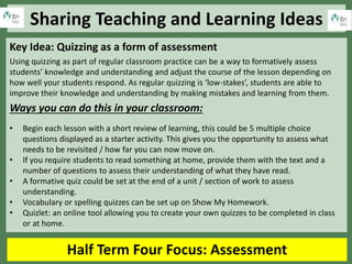 Sharing Teaching and Learning Ideas
Half Term Four Focus: Assessment
Key Idea: Quizzing as a form of assessment
Using quizzing as part of regular classroom practice can be a way to formatively assess
students’ knowledge and understanding and adjust the course of the lesson depending on
how well your students respond. As regular quizzing is ‘low-stakes’, students are able to
improve their knowledge and understanding by making mistakes and learning from them.
Ways you can do this in your classroom:
• Begin each lesson with a short review of learning, this could be 5 multiple choice
questions displayed as a starter activity. This gives you the opportunity to assess what
needs to be revisited / how far you can now move on.
• If you require students to read something at home, provide them with the text and a
number of questions to assess their understanding of what they have read.
• A formative quiz could be set at the end of a unit / section of work to assess
understanding.
• Vocabulary or spelling quizzes can be set up on Show My Homework.
• Quizlet: an online tool allowing you to create your own quizzes to be completed in class
or at home.
 