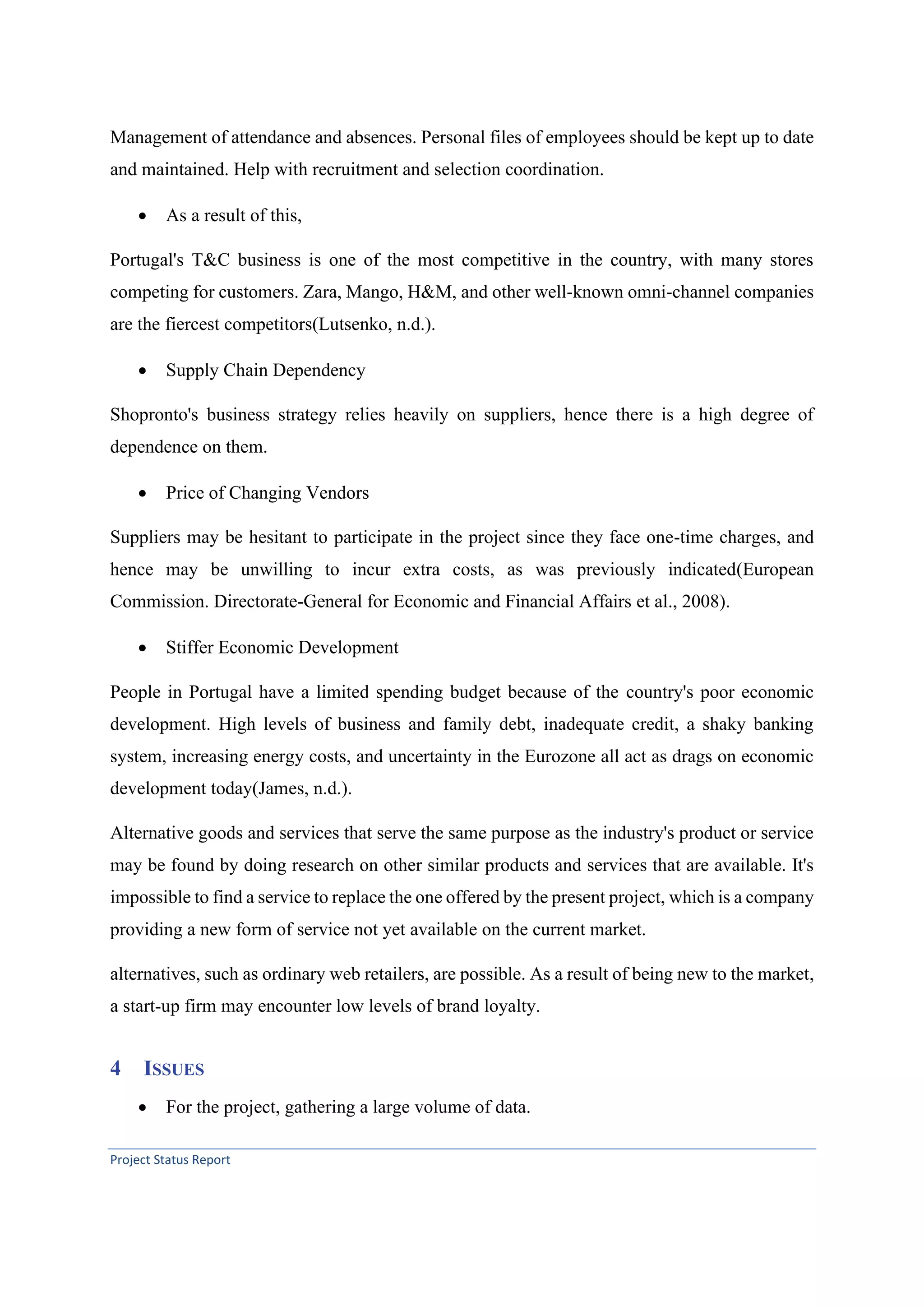 Project Status Report
Management of attendance and absences. Personal files of employees should be kept up to date
and maintained. Help with recruitment and selection coordination.
• As a result of this,
Portugal's T&C business is one of the most competitive in the country, with many stores
competing for customers. Zara, Mango, H&M, and other well-known omni-channel companies
are the fiercest competitors(Lutsenko, n.d.).
• Supply Chain Dependency
Shopronto's business strategy relies heavily on suppliers, hence there is a high degree of
dependence on them.
• Price of Changing Vendors
Suppliers may be hesitant to participate in the project since they face one-time charges, and
hence may be unwilling to incur extra costs, as was previously indicated(European
Commission. Directorate-General for Economic and Financial Affairs et al., 2008).
• Stiffer Economic Development
People in Portugal have a limited spending budget because of the country's poor economic
development. High levels of business and family debt, inadequate credit, a shaky banking
system, increasing energy costs, and uncertainty in the Eurozone all act as drags on economic
development today(James, n.d.).
Alternative goods and services that serve the same purpose as the industry's product or service
may be found by doing research on other similar products and services that are available. It's
impossible to find a service to replace the one offered by the present project, which is a company
providing a new form of service not yet available on the current market.
alternatives, such as ordinary web retailers, are possible. As a result of being new to the market,
a start-up firm may encounter low levels of brand loyalty.
4 ISSUES
• For the project, gathering a large volume of data.
 