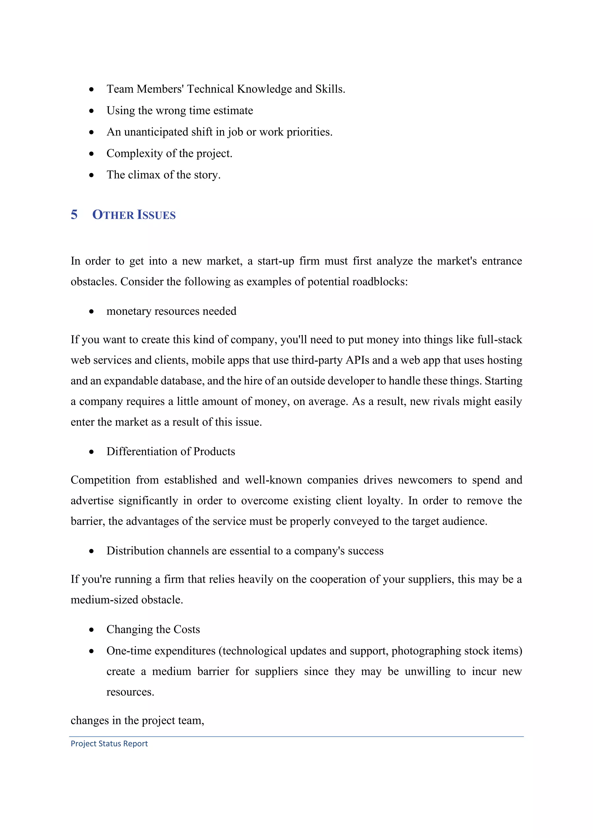 Project Status Report
• Team Members' Technical Knowledge and Skills.
• Using the wrong time estimate
• An unanticipated shift in job or work priorities.
• Complexity of the project.
• The climax of the story.
5 OTHER ISSUES
In order to get into a new market, a start-up firm must first analyze the market's entrance
obstacles. Consider the following as examples of potential roadblocks:
• monetary resources needed
If you want to create this kind of company, you'll need to put money into things like full-stack
web services and clients, mobile apps that use third-party APIs and a web app that uses hosting
and an expandable database, and the hire of an outside developer to handle these things. Starting
a company requires a little amount of money, on average. As a result, new rivals might easily
enter the market as a result of this issue.
• Differentiation of Products
Competition from established and well-known companies drives newcomers to spend and
advertise significantly in order to overcome existing client loyalty. In order to remove the
barrier, the advantages of the service must be properly conveyed to the target audience.
• Distribution channels are essential to a company's success
If you're running a firm that relies heavily on the cooperation of your suppliers, this may be a
medium-sized obstacle.
• Changing the Costs
• One-time expenditures (technological updates and support, photographing stock items)
create a medium barrier for suppliers since they may be unwilling to incur new
resources.
changes in the project team,
 