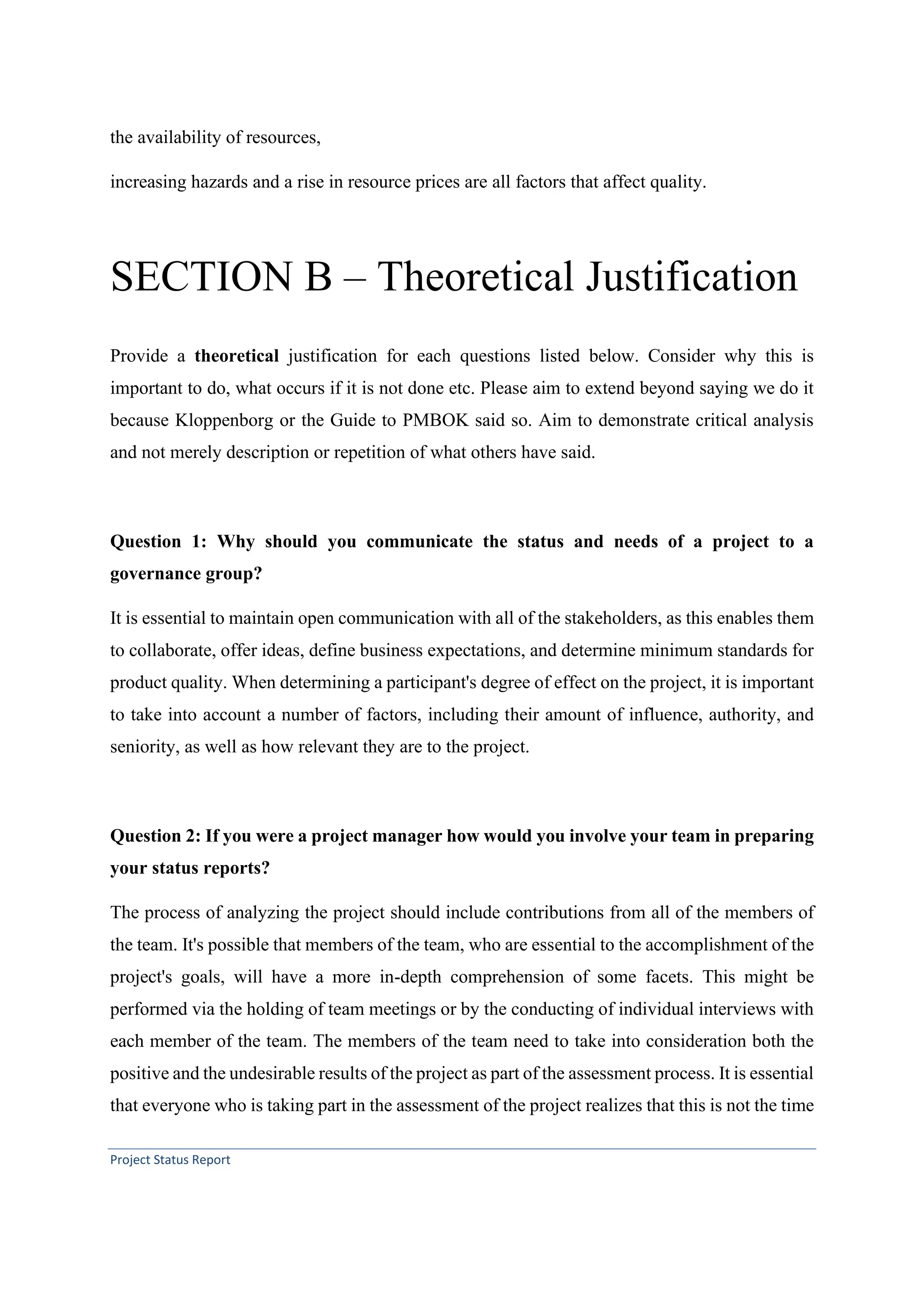 Project Status Report
the availability of resources,
increasing hazards and a rise in resource prices are all factors that affect quality.
SECTION B – Theoretical Justification
Provide a theoretical justification for each questions listed below. Consider why this is
important to do, what occurs if it is not done etc. Please aim to extend beyond saying we do it
because Kloppenborg or the Guide to PMBOK said so. Aim to demonstrate critical analysis
and not merely description or repetition of what others have said.
Question 1: Why should you communicate the status and needs of a project to a
governance group?
It is essential to maintain open communication with all of the stakeholders, as this enables them
to collaborate, offer ideas, define business expectations, and determine minimum standards for
product quality. When determining a participant's degree of effect on the project, it is important
to take into account a number of factors, including their amount of influence, authority, and
seniority, as well as how relevant they are to the project.
Question 2: If you were a project manager how would you involve your team in preparing
your status reports?
The process of analyzing the project should include contributions from all of the members of
the team. It's possible that members of the team, who are essential to the accomplishment of the
project's goals, will have a more in-depth comprehension of some facets. This might be
performed via the holding of team meetings or by the conducting of individual interviews with
each member of the team. The members of the team need to take into consideration both the
positive and the undesirable results of the project as part of the assessment process. It is essential
that everyone who is taking part in the assessment of the project realizes that this is not the time
 