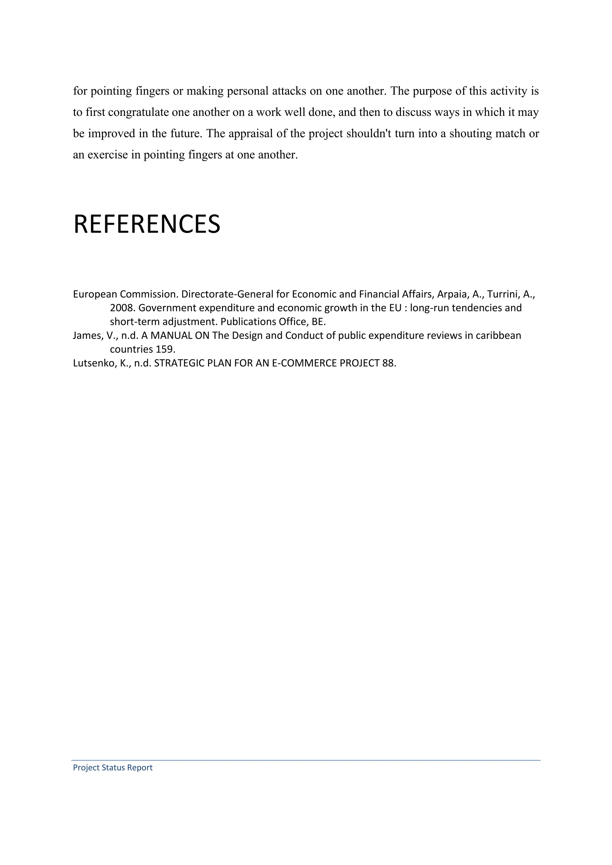 Project Status Report
for pointing fingers or making personal attacks on one another. The purpose of this activity is
to first congratulate one another on a work well done, and then to discuss ways in which it may
be improved in the future. The appraisal of the project shouldn't turn into a shouting match or
an exercise in pointing fingers at one another.
REFERENCES
European Commission. Directorate-General for Economic and Financial Affairs, Arpaia, A., Turrini, A.,
2008. Government expenditure and economic growth in the EU : long-run tendencies and
short-term adjustment. Publications Office, BE.
James, V., n.d. A MANUAL ON The Design and Conduct of public expenditure reviews in caribbean
countries 159.
Lutsenko, K., n.d. STRATEGIC PLAN FOR AN E-COMMERCE PROJECT 88.
 