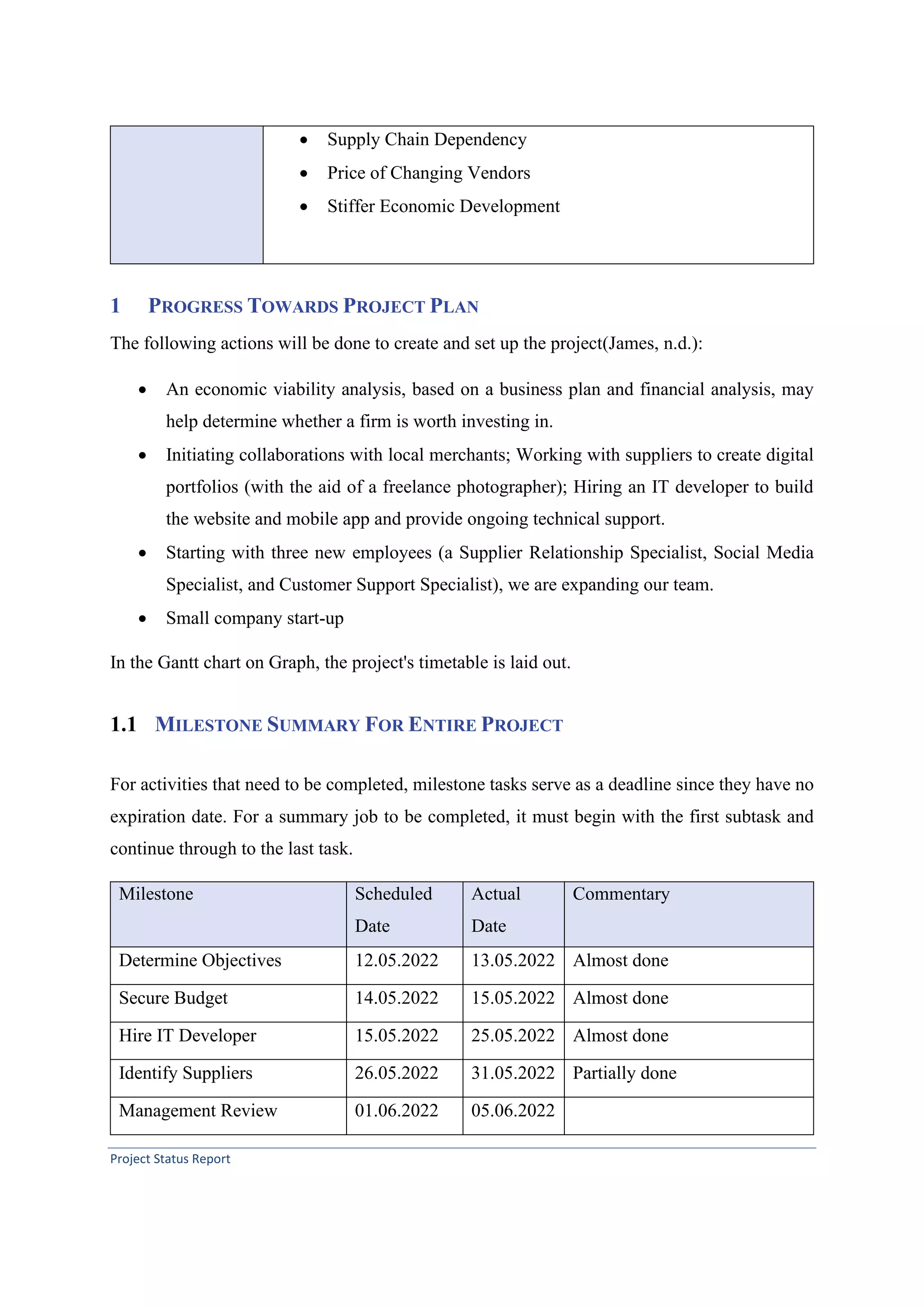 Project Status Report
• Supply Chain Dependency
• Price of Changing Vendors
• Stiffer Economic Development
1 PROGRESS TOWARDS PROJECT PLAN
The following actions will be done to create and set up the project(James, n.d.):
• An economic viability analysis, based on a business plan and financial analysis, may
help determine whether a firm is worth investing in.
• Initiating collaborations with local merchants; Working with suppliers to create digital
portfolios (with the aid of a freelance photographer); Hiring an IT developer to build
the website and mobile app and provide ongoing technical support.
• Starting with three new employees (a Supplier Relationship Specialist, Social Media
Specialist, and Customer Support Specialist), we are expanding our team.
• Small company start-up
In the Gantt chart on Graph, the project's timetable is laid out.
1.1 MILESTONE SUMMARY FOR ENTIRE PROJECT
For activities that need to be completed, milestone tasks serve as a deadline since they have no
expiration date. For a summary job to be completed, it must begin with the first subtask and
continue through to the last task.
Milestone Scheduled
Date
Actual
Date
Commentary
Determine Objectives 12.05.2022 13.05.2022 Almost done
Secure Budget 14.05.2022 15.05.2022 Almost done
Hire IT Developer 15.05.2022 25.05.2022 Almost done
Identify Suppliers 26.05.2022 31.05.2022 Partially done
Management Review 01.06.2022 05.06.2022
 