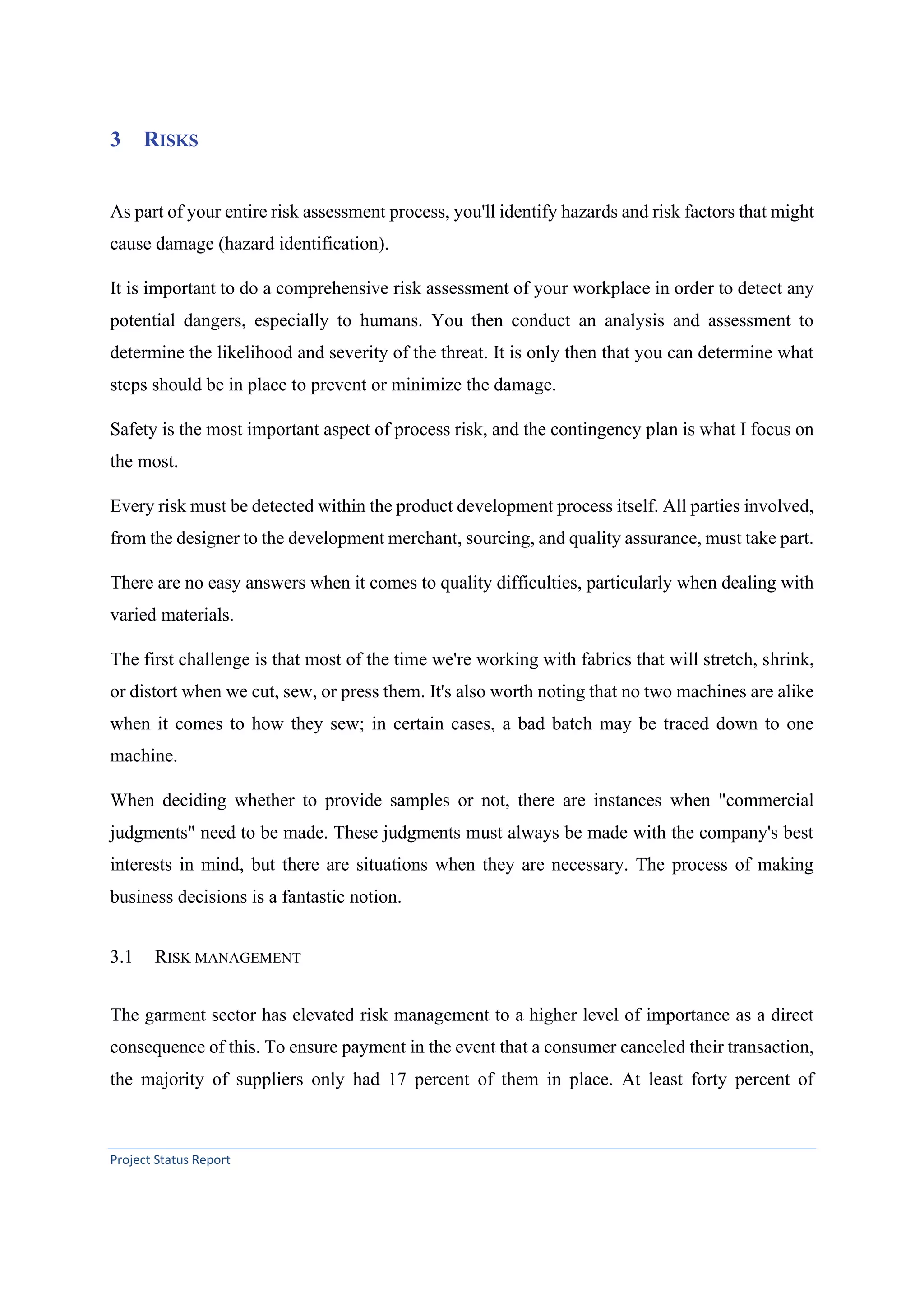 Project Status Report
3 RISKS
As part of your entire risk assessment process, you'll identify hazards and risk factors that might
cause damage (hazard identification).
It is important to do a comprehensive risk assessment of your workplace in order to detect any
potential dangers, especially to humans. You then conduct an analysis and assessment to
determine the likelihood and severity of the threat. It is only then that you can determine what
steps should be in place to prevent or minimize the damage.
Safety is the most important aspect of process risk, and the contingency plan is what I focus on
the most.
Every risk must be detected within the product development process itself. All parties involved,
from the designer to the development merchant, sourcing, and quality assurance, must take part.
There are no easy answers when it comes to quality difficulties, particularly when dealing with
varied materials.
The first challenge is that most of the time we're working with fabrics that will stretch, shrink,
or distort when we cut, sew, or press them. It's also worth noting that no two machines are alike
when it comes to how they sew; in certain cases, a bad batch may be traced down to one
machine.
When deciding whether to provide samples or not, there are instances when "commercial
judgments" need to be made. These judgments must always be made with the company's best
interests in mind, but there are situations when they are necessary. The process of making
business decisions is a fantastic notion.
3.1 RISK MANAGEMENT
The garment sector has elevated risk management to a higher level of importance as a direct
consequence of this. To ensure payment in the event that a consumer canceled their transaction,
the majority of suppliers only had 17 percent of them in place. At least forty percent of
 