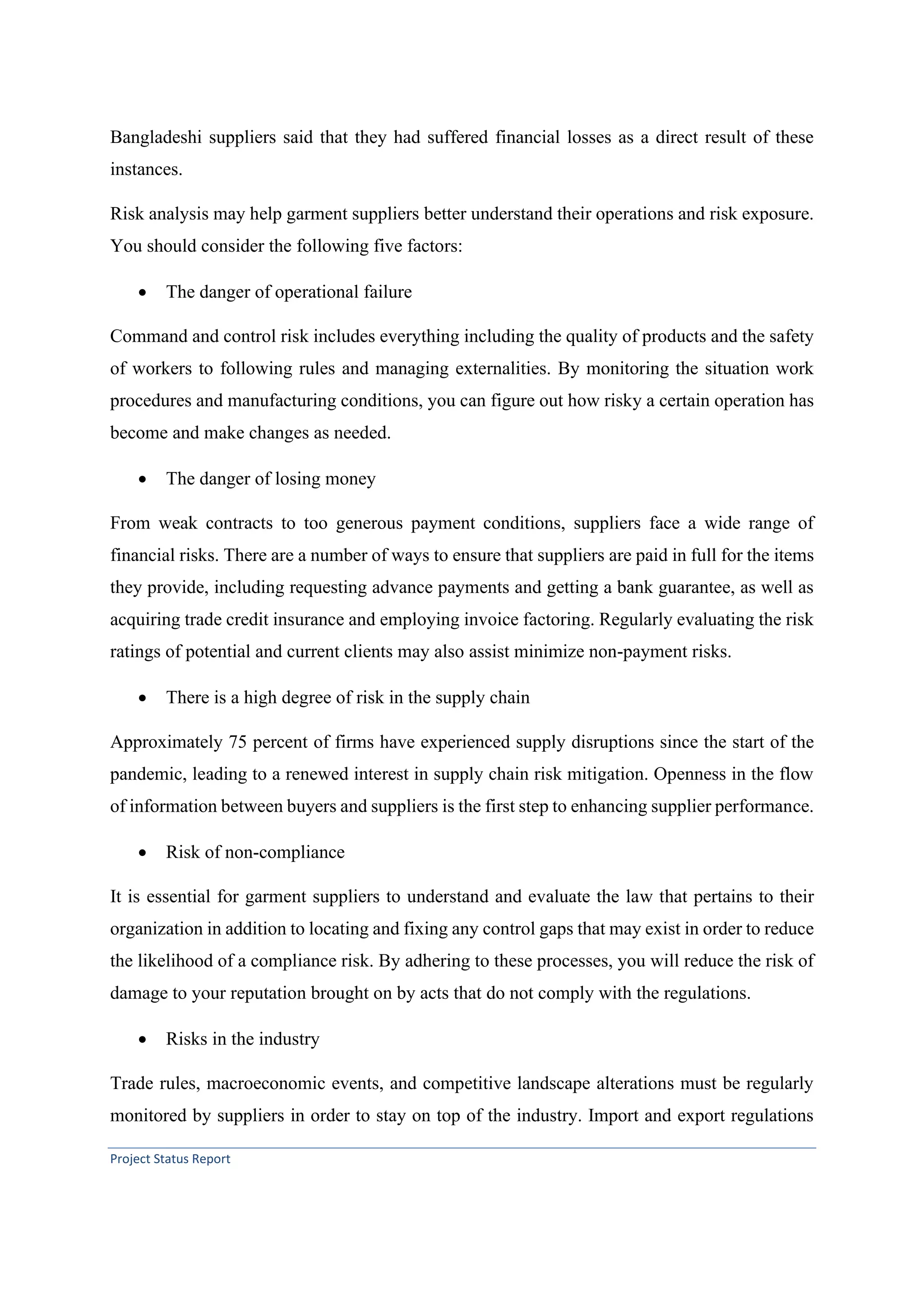 Project Status Report
Bangladeshi suppliers said that they had suffered financial losses as a direct result of these
instances.
Risk analysis may help garment suppliers better understand their operations and risk exposure.
You should consider the following five factors:
• The danger of operational failure
Command and control risk includes everything including the quality of products and the safety
of workers to following rules and managing externalities. By monitoring the situation work
procedures and manufacturing conditions, you can figure out how risky a certain operation has
become and make changes as needed.
• The danger of losing money
From weak contracts to too generous payment conditions, suppliers face a wide range of
financial risks. There are a number of ways to ensure that suppliers are paid in full for the items
they provide, including requesting advance payments and getting a bank guarantee, as well as
acquiring trade credit insurance and employing invoice factoring. Regularly evaluating the risk
ratings of potential and current clients may also assist minimize non-payment risks.
• There is a high degree of risk in the supply chain
Approximately 75 percent of firms have experienced supply disruptions since the start of the
pandemic, leading to a renewed interest in supply chain risk mitigation. Openness in the flow
of information between buyers and suppliers is the first step to enhancing supplier performance.
• Risk of non-compliance
It is essential for garment suppliers to understand and evaluate the law that pertains to their
organization in addition to locating and fixing any control gaps that may exist in order to reduce
the likelihood of a compliance risk. By adhering to these processes, you will reduce the risk of
damage to your reputation brought on by acts that do not comply with the regulations.
• Risks in the industry
Trade rules, macroeconomic events, and competitive landscape alterations must be regularly
monitored by suppliers in order to stay on top of the industry. Import and export regulations
 