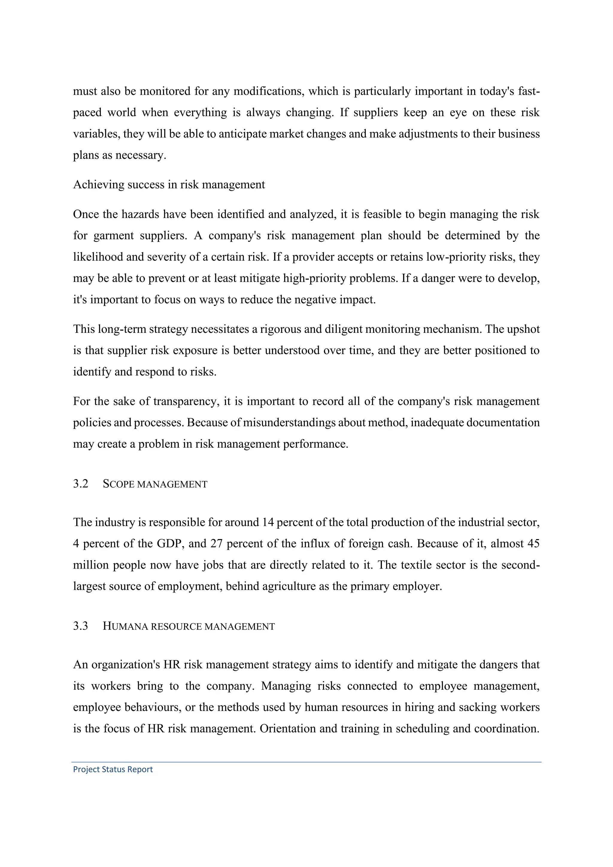 Project Status Report
must also be monitored for any modifications, which is particularly important in today's fast-
paced world when everything is always changing. If suppliers keep an eye on these risk
variables, they will be able to anticipate market changes and make adjustments to their business
plans as necessary.
Achieving success in risk management
Once the hazards have been identified and analyzed, it is feasible to begin managing the risk
for garment suppliers. A company's risk management plan should be determined by the
likelihood and severity of a certain risk. If a provider accepts or retains low-priority risks, they
may be able to prevent or at least mitigate high-priority problems. If a danger were to develop,
it's important to focus on ways to reduce the negative impact.
This long-term strategy necessitates a rigorous and diligent monitoring mechanism. The upshot
is that supplier risk exposure is better understood over time, and they are better positioned to
identify and respond to risks.
For the sake of transparency, it is important to record all of the company's risk management
policies and processes. Because of misunderstandings about method, inadequate documentation
may create a problem in risk management performance.
3.2 SCOPE MANAGEMENT
The industry is responsible for around 14 percent of the total production of the industrial sector,
4 percent of the GDP, and 27 percent of the influx of foreign cash. Because of it, almost 45
million people now have jobs that are directly related to it. The textile sector is the second-
largest source of employment, behind agriculture as the primary employer.
3.3 HUMANA RESOURCE MANAGEMENT
An organization's HR risk management strategy aims to identify and mitigate the dangers that
its workers bring to the company. Managing risks connected to employee management,
employee behaviours, or the methods used by human resources in hiring and sacking workers
is the focus of HR risk management. Orientation and training in scheduling and coordination.
 
