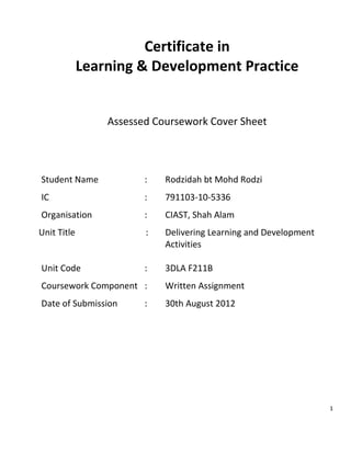 1
Certificate in
Learning & Development Practice
Assessed Coursework Cover Sheet
Student Name : Rodzidah bt Mohd Rodzi
IC : 791103-10-5336
Organisation : CIAST, Shah Alam
Unit Title : Delivering Learning and Development
Activities
Unit Code : 3DLA F211B
Coursework Component : Written Assignment
Date of Submission : 30th August 2012
 