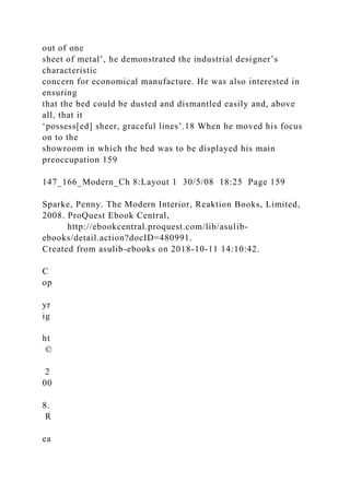 out of one
sheet of metal’, he demonstrated the industrial designer’s
characteristic
concern for economical manufacture. He was also interested in
ensuring
that the bed could be dusted and dismantled easily and, above
all, that it
‘possess[ed] sheer, graceful lines’.18 When he moved his focus
on to the
showroom in which the bed was to be displayed his main
preoccupation 159
147_166_Modern_Ch 8:Layout 1 30/5/08 18:25 Page 159
Sparke, Penny. The Modern Interior, Reaktion Books, Limited,
2008. ProQuest Ebook Central,
http://ebookcentral.proquest.com/lib/asulib-
ebooks/detail.action?docID=480991.
Created from asulib-ebooks on 2018-10-11 14:10:42.
C
op
yr
ig
ht
©
2
00
8.
R
ea
 