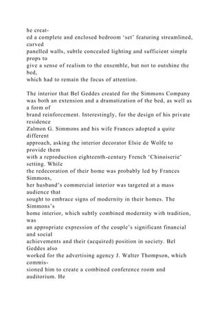 he creat-
ed a complete and enclosed bedroom ‘set’ featuring streamlined,
curved
panelled walls, subtle concealed lighting and sufficient simple
props to
give a sense of realism to the ensemble, but not to outshine the
bed,
which had to remain the focus of attention.
The interior that Bel Geddes created for the Simmons Company
was both an extension and a dramatization of the bed, as well as
a form of
brand reinforcement. Interestingly, for the design of his private
residence
Zalmon G. Simmons and his wife Frances adopted a quite
different
approach, asking the interior decorator Elsie de Wolfe to
provide them
with a reproduction eighteenth-century French ‘Chinoiserie’
setting. While
the redecoration of their home was probably led by Frances
Simmons,
her husband’s commercial interior was targeted at a mass
audience that
sought to embrace signs of modernity in their homes. The
Simmons’s
home interior, which subtly combined modernity with tradition,
was
an appropriate expression of the couple’s significant financial
and social
achievements and their (acquired) position in society. Bel
Geddes also
worked for the advertising agency J. Walter Thompson, which
commis-
sioned him to create a combined conference room and
auditorium. He
 