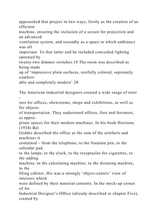 approached that project in two ways, firstly as the creation of an
efficient
machine, ensuring the inclusion of a screen for projection and
an advanced
ventilation system, and secondly as a space in which ambiance
was all
important. To that latter end he included concealed lighting
operated by
twenty-two dimmer switches.19 The room was described as
being made
up of ‘impressive plain surfaces, restfully colored, supremely
comfort-
able and completely modern’.20
The American industrial designers created a wide range of inter
-
iors for offices, showrooms, shops and exhibitions, as well as
for objects
of transportation. They understood offices, first and foremost,
as appro-
priate spaces for their modern machines. In his book Horizons
(1934) Bel
Geddes described the office as the sum of the artefacts and
machines it
contained – from the telephone, to the fountain pen, to the
calendar pad,
to the lamps, to the clock, to the receptacles for cigarettes, to
the adding
machine, to the calculating machine, to the dictating machine,
to the
filing cabinet. His was a strongly ‘object-centric’ view of
interiors which
were defined by their material contents. In the mock-up corner
of An
Industrial Designer’s Office (already described in chapter Five),
created by
 