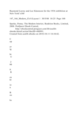 Raymond Loewy and Lee Simonson for the 1934 exhibition at
New York’s160
147_166_Modern_Ch 8:Layout 1 30/5/08 18:25 Page 160
Sparke, Penny. The Modern Interior, Reaktion Books, Limited,
2008. ProQuest Ebook Central,
http://ebookcentral.proquest.com/lib/asulib-
ebooks/detail.action?docID=480991.
Created from asulib-ebooks on 2018-10-11 14:10:42.
C
op
yr
ig
ht
©
2
00
8.
R
ea
kt
io
n
B
oo
ks
 