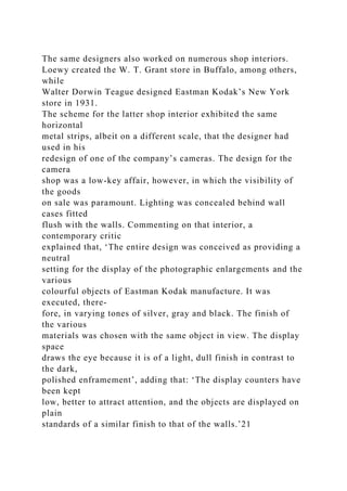 The same designers also worked on numerous shop interiors.
Loewy created the W. T. Grant store in Buffalo, among others,
while
Walter Dorwin Teague designed Eastman Kodak’s New York
store in 1931.
The scheme for the latter shop interior exhibited the same
horizontal
metal strips, albeit on a different scale, that the designer had
used in his
redesign of one of the company’s cameras. The design for the
camera
shop was a low-key affair, however, in which the visibility of
the goods
on sale was paramount. Lighting was concealed behind wall
cases fitted
flush with the walls. Commenting on that interior, a
contemporary critic
explained that, ‘The entire design was conceived as providing a
neutral
setting for the display of the photographic enlargements and the
various
colourful objects of Eastman Kodak manufacture. It was
executed, there-
fore, in varying tones of silver, gray and black. The finish of
the various
materials was chosen with the same object in view. The display
space
draws the eye because it is of a light, dull finish in contrast to
the dark,
polished enframement’, adding that: ‘The display counters have
been kept
low, better to attract attention, and the objects are displayed on
plain
standards of a similar finish to that of the walls.’21
 
