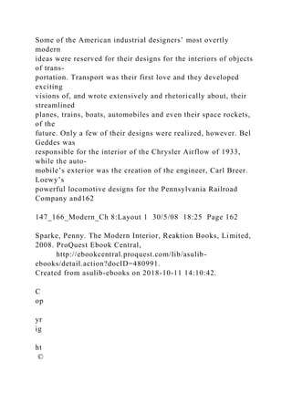Some of the American industrial designers’ most overtly
modern
ideas were reserved for their designs for the interiors of objects
of trans-
portation. Transport was their first love and they developed
exciting
visions of, and wrote extensively and rhetorically about, their
streamlined
planes, trains, boats, automobiles and even their space rockets,
of the
future. Only a few of their designs were realized, however. Bel
Geddes was
responsible for the interior of the Chrysler Airflow of 1933,
while the auto-
mobile’s exterior was the creation of the engineer, Carl Breer.
Loewy’s
powerful locomotive designs for the Pennsylvania Railroad
Company and162
147_166_Modern_Ch 8:Layout 1 30/5/08 18:25 Page 162
Sparke, Penny. The Modern Interior, Reaktion Books, Limited,
2008. ProQuest Ebook Central,
http://ebookcentral.proquest.com/lib/asulib-
ebooks/detail.action?docID=480991.
Created from asulib-ebooks on 2018-10-11 14:10:42.
C
op
yr
ig
ht
©
 