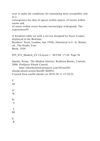 over to make the conditions for consuming more acceptable, and
as a
consequence the idea of spaces within spaces, of rooms within
rooms and
of stores within stores became increasingly widespread. The
experiences56
A breakfast table set with a service designed by Susie Cooper,
displayed in the Bowman
Brothers’ Store, London, late 1930s, illustrated in C. G. Holme,
ed., The Studio Year
Book, 1939.
055_072_Modern_Ch 3:Layout 1 30/5/08 17:44 Page 56
Sparke, Penny. The Modern Interior, Reaktion Books, Limited,
2008. ProQuest Ebook Central,
http://ebookcentral.proquest.com/lib/asulib-
ebooks/detail.action?docID=480991.
Created from asulib-ebooks on 2018-10-11 15:10:22.
C
op
yr
ig
ht
©
2
00
8.
R
 