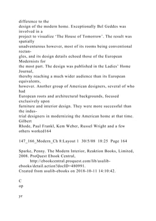 difference to the
design of the modern home. Exceptionally Bel Geddes was
involved in a
project to visualize ‘The House of Tomorrow’. The result was
spatially
unadventurous however, most of its rooms being conventional
rectan-
gles, and its design details echoed those of the European
Modernists for
the most part. The design was published in the Ladies’ Home
Journal,
thereby reaching a much wider audience than its European
equivalents,
however. Another group of American designers, several of who
had
European roots and architectural backgrounds, focused
exclusively upon
furniture and interior design. They were more successful than
the indus-
trial designers in modernizing the American home at that time.
Gilbert
Rhode, Paul Frankl, Kem Weber, Russel Wright and a few
others worked164
147_166_Modern_Ch 8:Layout 1 30/5/08 18:25 Page 164
Sparke, Penny. The Modern Interior, Reaktion Books, Limited,
2008. ProQuest Ebook Central,
http://ebookcentral.proquest.com/lib/asulib-
ebooks/detail.action?docID=480991.
Created from asulib-ebooks on 2018-10-11 14:10:42.
C
op
yr
 
