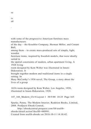 se
rv
ed
.
with some of the progressive American furniture mass
manufacturers
of the day – the Kroehler Company, Herman Miller, and Conant
Ball,
among them – to create mass-produced sets of simple, light,
wooden
furniture items, inspired by Swedish models, that were ideally
suited to
the spatial constraints of modern, urban apartment living. A
1928 living
room designed by Kem Weber was illustrated in Innen-
Dekoration. It
brought together modern and traditional items in a single
setting. In
Mary McCarthy’s 1936 novel, The Group, a story about the
lives of a group
165A room designed by Kem Weber, Los Angeles, 1928,
illustrated in Innen-Dekoration, 1928.
147_166_Modern_Ch 8:Layout 1 30/5/08 18:25 Page 165
Sparke, Penny. The Modern Interior, Reaktion Books, Limited,
2008. ProQuest Ebook Central,
http://ebookcentral.proquest.com/lib/asulib-
ebooks/detail.action?docID=480991.
Created from asulib-ebooks on 2018-10-11 14:10:42.
 
