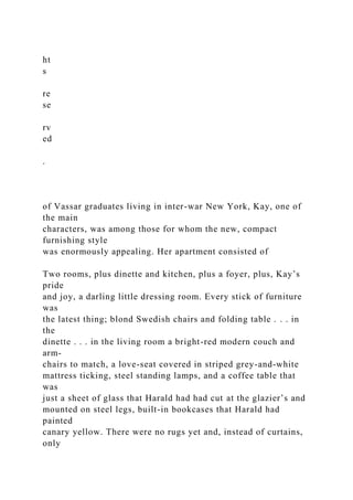 ht
s
re
se
rv
ed
.
of Vassar graduates living in inter-war New York, Kay, one of
the main
characters, was among those for whom the new, compact
furnishing style
was enormously appealing. Her apartment consisted of
Two rooms, plus dinette and kitchen, plus a foyer, plus, Kay’s
pride
and joy, a darling little dressing room. Every stick of furniture
was
the latest thing; blond Swedish chairs and folding table . . . in
the
dinette . . . in the living room a bright-red modern couch and
arm-
chairs to match, a love-seat covered in striped grey-and-white
mattress ticking, steel standing lamps, and a coffee table that
was
just a sheet of glass that Harald had had cut at the glazier’s and
mounted on steel legs, built-in bookcases that Harald had
painted
canary yellow. There were no rugs yet and, instead of curtains,
only
 
