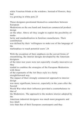 white Venetian blinds at the windows. Instead of flowers, they
had
ivy growing in white pots.23
Those designers positioned themselves somewhere between
European
Modernism on the one hand and American commercial product
design
on the other. Above all they sought to exploit the possibility of
modu-
larity and standardization in furniture manufacture. Their
contribution
was defined by their ‘willingness to make use of the language of
the
marketplace to reach potential users’.24
With the exception of their emphasis on the curved forms of
streamlining, the interior designs developed by the American
designers
of the inter-war years were not especially visually innovative as
they
tended to combine the strategies of the European Modernists
with those
of the exponents of the Art Deco style in a fairly
straightforward way.
The impact of their strongly commercial approach to interior
design
was more significant, however, especially in the years after the
Second
World War when their influence provided a counterbalance to
that of
the Modernists. The approach to the modern interior adopted by
the
American industrial designers was much more pragmatic and
less ideal-
istic than that of their European counterparts and they
 