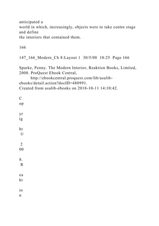 anticipated a
world in which, increasingly, objects were to take centre stage
and define
the interiors that contained them.
166
147_166_Modern_Ch 8:Layout 1 30/5/08 18:25 Page 166
Sparke, Penny. The Modern Interior, Reaktion Books, Limited,
2008. ProQuest Ebook Central,
http://ebookcentral.proquest.com/lib/asulib-
ebooks/detail.action?docID=480991.
Created from asulib-ebooks on 2018-10-11 14:10:42.
C
op
yr
ig
ht
©
2
00
8.
R
ea
kt
io
n
 