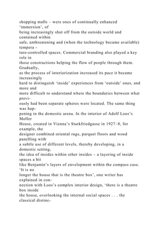 shopping malls – were ones of continually enhanced
‘immersion’, of
being increasingly shut off from the outside world and
contained within
safe, unthreatening and (when the technology became available)
tempera -
ture-controlled spaces. Commercial branding also played a key
role in
those constructions helping the flow of people through them.
Gradually,
as the process of interiorization increased its pace it became
increasingly
hard to distinguish ‘inside’ experiences from ‘outside’ ones, and
more and
more difficult to understand where the boundaries between what
previ-
ously had been separate spheres were located. The same thing
was hap-
pening in the domestic arena. In the interior of Adolf Loos’s
Moller
House, created in Vienna’s Starkfriedgasse in 1927–8, for
example, the
designer combined oriental rugs, parquet floors and wood
panelling with
a subtle use of different levels, thereby developing, in a
domestic setting,
the idea of insides within other insides – a layering of inside
spaces a bit
like Benjamin’s layers of envelopment within the compass case.
‘It is no
longer the house that is the theatre box’, one writer has
explained in con-
nection with Loos’s complex interior design, ‘there is a theatre
box inside
the house, overlooking the internal social spaces . . . the
classical distinc-
 