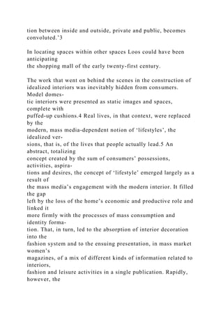 tion between inside and outside, private and public, becomes
convoluted.’3
In locating spaces within other spaces Loos could have been
anticipating
the shopping mall of the early twenty-first century.
The work that went on behind the scenes in the construction of
idealized interiors was inevitably hidden from consumers.
Model domes-
tic interiors were presented as static images and spaces,
complete with
puffed-up cushions.4 Real lives, in that context, were replaced
by the
modern, mass media-dependent notion of ‘lifestyles’, the
idealized ver-
sions, that is, of the lives that people actually lead.5 An
abstract, totalizing
concept created by the sum of consumers’ possessions,
activities, aspira-
tions and desires, the concept of ‘lifestyle’ emerged largely as a
result of
the mass media’s engagement with the modern interior. It filled
the gap
left by the loss of the home’s economic and productive role and
linked it
more firmly with the processes of mass consumption and
identity forma-
tion. That, in turn, led to the absorption of interior decoration
into the
fashion system and to the ensuing presentation, in mass market
women’s
magazines, of a mix of different kinds of information related to
interiors,
fashion and leisure activities in a single publication. Rapidly,
however, the
 