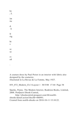 ks
, L
im
ite
d.
A
ll
rig
ht
s
re
se
rv
ed
.
A couture dress by Paul Poiret in an interior with fabric also
designed by the couturier,
illustrated in La Revue de La Femme, May 1927.
055_072_Modern_Ch 3:Layout 1 30/5/08 17:44 Page 58
Sparke, Penny. The Modern Interior, Reaktion Books, Limited,
2008. ProQuest Ebook Central,
http://ebookcentral.proquest.com/lib/asulib-
ebooks/detail.action?docID=480991.
Created from asulib-ebooks on 2018-10-11 15:10:22.
 