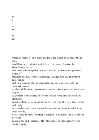 ht
s
re
se
rv
ed
.
Various forms of the mass media were quick to represent the
ideal -
ized domestic interior and to use it as a mechanism for
stimulating desire
and mass consumption. Viewed inside the home the printed
pages of
magazines, mail order catalogues, advice books, exhibition
catalogues
and newspapers played important roles, while outside the
domestic arena
world exhibitions, department stores, restaurants and museums
began
to contain constructed interiors which were also intended to
stimulate
consumption, or at least the desire for it.6 The late nineteenth
and early
twentieth centuries witnessed a number of ways in which the
mass media,
in its various manifestations, helped to construct relationships
between
consumers and interiors. Developments in lithography and
photography
 
