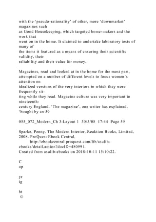 with the ‘pseudo-rationality’ of other, more ‘downmarket’
magazines such
as Good Housekeeping, which targeted home-makers and the
work that
went on in the home. It claimed to undertake laboratory tests of
many of
the items it featured as a means of ensuring their scientific
validity, their
reliability and their value for money.
Magazines, read and looked at in the home for the most part,
attempted on a number of different levels to focus women’s
attention on
idealized versions of the very interiors in which they were
frequently sit-
ting while they read. Magazine culture was very important in
nineteenth-
century England. ‘The magazine’, one writer has explained,
‘bought by an 59
055_072_Modern_Ch 3:Layout 1 30/5/08 17:44 Page 59
Sparke, Penny. The Modern Interior, Reaktion Books, Limited,
2008. ProQuest Ebook Central,
http://ebookcentral.proquest.com/lib/asulib-
ebooks/detail.action?docID=480991.
Created from asulib-ebooks on 2018-10-11 15:10:22.
C
op
yr
ig
ht
©
 