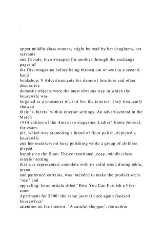 .
upper middle-class woman, might be read by her daughters, her
servants
and friends, then swapped for another through the exchange
pages of
the first magazine before being thrown out or sent to a second-
hand
bookshop.’8 Advertisements for items of furniture and other
decorative
domestic objects were the most obvious way in which the
housewife was
targeted as a consumer of, and for, the interior. They frequently
showed
their ‘subjects’ within interior settings. An advertisement in the
March
1914 edition of the American magazine, Ladies’ Home Journal,
for exam-
ple, which was promoting a brand of floor polish, depicted a
housewife
and her maidservant busy polishing while a group of children
played
happily on the floor. The conventional, cosy, middle-class
interior setting
that was represented, complete with its solid wood dining table,
piano
and patterned curtains, was intended to make the product seem
‘real’ and
appealing. In an article titled ‘How You Can Furnish a Five-
room
Apartment for $300’ the same journal once again focused
housewives’
attention on the interior. ‘A careful shopper’, the author
 