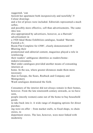 suggested, ‘can
furnish her apartment both inexpensively and tastefully’.9
Colour drawings
and a list of prices were included. Editorials represented a much
softer,
and possibly more effective, sell than advertisements. The same
idea was
also appropriated by advertisers, however, as a Harrods’
advertisement in
a 1920 Ideal Home Exhibition catalogue, headed ‘Harrods
Furnish a 6-
Room Flat Complete for £500’, clearly demonstrated.10
Blurring their
promotional and editorial content, magazines played a role in
reinforcing
their readers’ ambiguous identities as readers/home-
makers/consumers.
Mail order catalogues provided another means of consuming
interiors at
home. In the usa, where greater distances made them more
necessary
than in Europe, the Sears, Roebuck and Company and
Montgomery
Ward catalogues dominated the field.
Consumers of the interior did not always remain in their homes,
however. From the late nineteenth century onwards, as we have
seen,
people (mostly women) came out of the home to buy household
goods
to take back into it. A wide range of shopping options for direct
purchas-
ing were on offer – from market stalls, to fixed shops, to chain
stores, to
department stores. The last, however, were most linked with
modernity
 