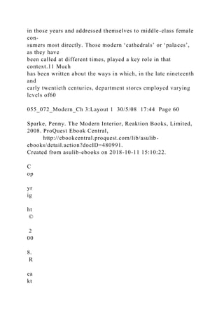in those years and addressed themselves to middle-class female
con-
sumers most directly. Those modern ‘cathedrals’ or ‘palaces’,
as they have
been called at different times, played a key role in that
context.11 Much
has been written about the ways in which, in the late nineteenth
and
early twentieth centuries, department stores employed varying
levels of60
055_072_Modern_Ch 3:Layout 1 30/5/08 17:44 Page 60
Sparke, Penny. The Modern Interior, Reaktion Books, Limited,
2008. ProQuest Ebook Central,
http://ebookcentral.proquest.com/lib/asulib-
ebooks/detail.action?docID=480991.
Created from asulib-ebooks on 2018-10-11 15:10:22.
C
op
yr
ig
ht
©
2
00
8.
R
ea
kt
 