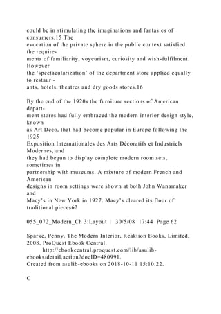 could be in stimulating the imaginations and fantasies of
consumers.15 The
evocation of the private sphere in the public context satisfied
the require-
ments of familiarity, voyeurism, curiosity and wish-fulfilment.
However
the ‘spectacularization’ of the department store applied equally
to restaur -
ants, hotels, theatres and dry goods stores.16
By the end of the 1920s the furniture sections of American
depart-
ment stores had fully embraced the modern interior design style,
known
as Art Deco, that had become popular in Europe following the
1925
Exposition Internationales des Arts Décoratifs et Industriels
Modernes, and
they had begun to display complete modern room sets,
sometimes in
partnership with museums. A mixture of modern French and
American
designs in room settings were shown at both John Wanamaker
and
Macy’s in New York in 1927. Macy’s cleared its floor of
traditional pieces62
055_072_Modern_Ch 3:Layout 1 30/5/08 17:44 Page 62
Sparke, Penny. The Modern Interior, Reaktion Books, Limited,
2008. ProQuest Ebook Central,
http://ebookcentral.proquest.com/lib/asulib-
ebooks/detail.action?docID=480991.
Created from asulib-ebooks on 2018-10-11 15:10:22.
C
 