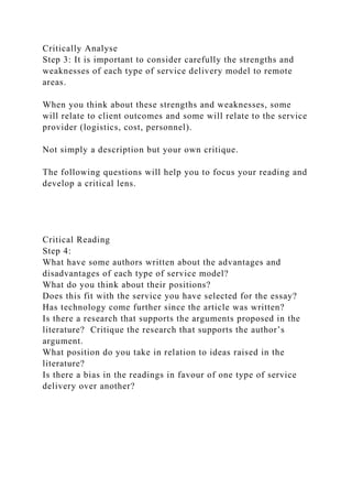 Critically Analyse
Step 3: It is important to consider carefully the strengths and
weaknesses of each type of service delivery model to remote
areas.
When you think about these strengths and weaknesses, some
will relate to client outcomes and some will relate to the service
provider (logistics, cost, personnel).
Not simply a description but your own critique.
The following questions will help you to focus your reading and
develop a critical lens.
Critical Reading
Step 4:
What have some authors written about the advantages and
disadvantages of each type of service model?
What do you think about their positions?
Does this fit with the service you have selected for the essay?
Has technology come further since the article was written?
Is there a research that supports the arguments proposed in the
literature? Critique the research that supports the author’s
argument.
What position do you take in relation to ideas raised in the
literature?
Is there a bias in the readings in favour of one type of service
delivery over another?
 