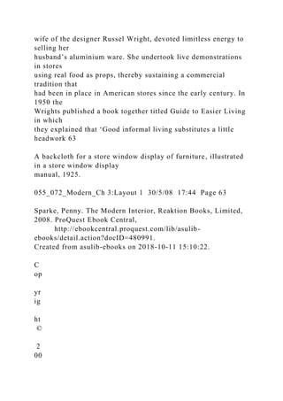wife of the designer Russel Wright, devoted limitless energy to
selling her
husband’s aluminium ware. She undertook live demonstrations
in stores
using real food as props, thereby sustaining a commercial
tradition that
had been in place in American stores since the early century. In
1950 the
Wrights published a book together titled Guide to Easier Living
in which
they explained that ‘Good informal living substitutes a little
headwork 63
A backcloth for a store window display of furniture, illustrated
in a store window display
manual, 1925.
055_072_Modern_Ch 3:Layout 1 30/5/08 17:44 Page 63
Sparke, Penny. The Modern Interior, Reaktion Books, Limited,
2008. ProQuest Ebook Central,
http://ebookcentral.proquest.com/lib/asulib-
ebooks/detail.action?docID=480991.
Created from asulib-ebooks on 2018-10-11 15:10:22.
C
op
yr
ig
ht
©
2
00
 
