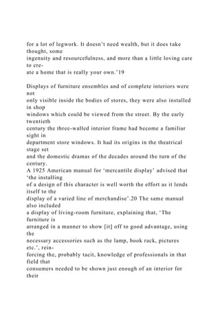 for a lot of legwork. It doesn’t need wealth, but it does take
thought, some
ingenuity and resourcefulness, and more than a little loving care
to cre-
ate a home that is really your own.’19
Displays of furniture ensembles and of complete interiors were
not
only visible inside the bodies of stores, they were also installed
in shop
windows which could be viewed from the street. By the early
twentieth
century the three-walled interior frame had become a familiar
sight in
department store windows. It had its origins in the theatrical
stage set
and the domestic dramas of the decades around the turn of the
century.
A 1925 American manual for ‘mercantile display’ advised that
‘the installing
of a design of this character is well worth the effort as it lends
itself to the
display of a varied line of merchandise’.20 The same manual
also included
a display of living-room furniture, explaining that, ‘The
furniture is
arranged in a manner to show [it] off to good advantage, using
the
necessary accessories such as the lamp, book rack, pictures
etc.’, rein-
forcing the, probably tacit, knowledge of professionals in that
field that
consumers needed to be shown just enough of an interior for
their
 