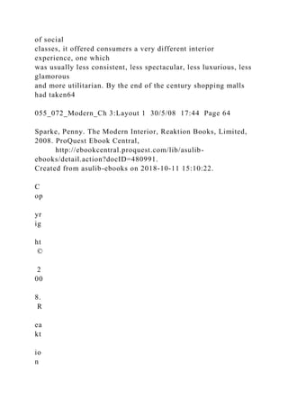 of social
classes, it offered consumers a very different interior
experience, one which
was usually less consistent, less spectacular, less luxurious, less
glamorous
and more utilitarian. By the end of the century shopping malls
had taken64
055_072_Modern_Ch 3:Layout 1 30/5/08 17:44 Page 64
Sparke, Penny. The Modern Interior, Reaktion Books, Limited,
2008. ProQuest Ebook Central,
http://ebookcentral.proquest.com/lib/asulib-
ebooks/detail.action?docID=480991.
Created from asulib-ebooks on 2018-10-11 15:10:22.
C
op
yr
ig
ht
©
2
00
8.
R
ea
kt
io
n
 