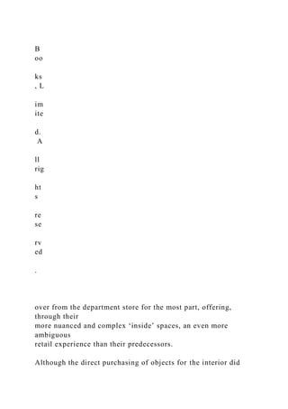 B
oo
ks
, L
im
ite
d.
A
ll
rig
ht
s
re
se
rv
ed
.
over from the department store for the most part, offering,
through their
more nuanced and complex ‘inside’ spaces, an even more
ambiguous
retail experience than their predecessors.
Although the direct purchasing of objects for the interior did
 