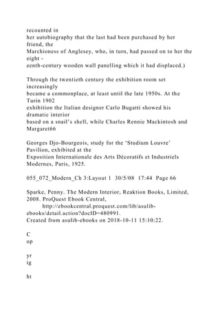recounted in
her autobiography that the last had been purchased by her
friend, the
Marchioness of Anglesey, who, in turn, had passed on to her the
eight -
eenth-century wooden wall panelling which it had displaced.)
Through the twentieth century the exhibition room set
increasingly
became a commonplace, at least until the late 1950s. At the
Turin 1902
exhibition the Italian designer Carlo Bugatti showed his
dramatic interior
based on a snail’s shell, while Charles Rennie Mackintosh and
Margaret66
Georges Djo-Bourgeois, study for the ‘Studium Louvre’
Pavilion, exhibited at the
Exposition Internationale des Arts Décoratifs et Industriels
Modernes, Paris, 1925.
055_072_Modern_Ch 3:Layout 1 30/5/08 17:44 Page 66
Sparke, Penny. The Modern Interior, Reaktion Books, Limited,
2008. ProQuest Ebook Central,
http://ebookcentral.proquest.com/lib/asulib-
ebooks/detail.action?docID=480991.
Created from asulib-ebooks on 2018-10-11 15:10:22.
C
op
yr
ig
ht
 