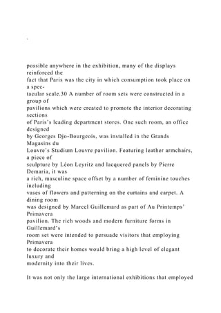 .
possible anywhere in the exhibition, many of the displays
reinforced the
fact that Paris was the city in which consumption took place on
a spec-
tacular scale.30 A number of room sets were constructed in a
group of
pavilions which were created to promote the interior decorating
sections
of Paris’s leading department stores. One such room, an office
designed
by Georges Djo-Bourgeois, was installed in the Grands
Magasins du
Louvre’s Studium Louvre pavilion. Featuring leather armchairs,
a piece of
sculpture by Léon Leyritz and lacquered panels by Pierre
Demaria, it was
a rich, masculine space offset by a number of feminine touches
including
vases of flowers and patterning on the curtains and carpet. A
dining room
was designed by Marcel Guillemard as part of Au Printemps’
Primavera
pavilion. The rich woods and modern furniture forms in
Guillemard’s
room set were intended to persuade visitors that employing
Primavera
to decorate their homes would bring a high level of elegant
luxury and
modernity into their lives.
It was not only the large international exhibitions that employed
 