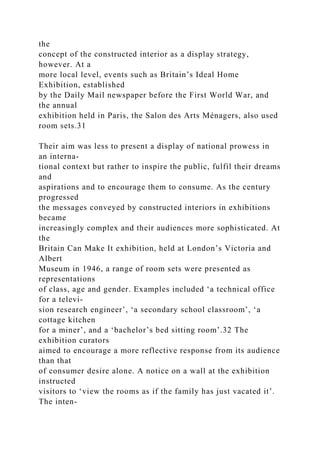 the
concept of the constructed interior as a display strategy,
however. At a
more local level, events such as Britain’s Ideal Home
Exhibition, established
by the Daily Mail newspaper before the First World War, and
the annual
exhibition held in Paris, the Salon des Arts Ménagers, also used
room sets.31
Their aim was less to present a display of national prowess in
an interna-
tional context but rather to inspire the public, fulfil their dreams
and
aspirations and to encourage them to consume. As the century
progressed
the messages conveyed by constructed interiors in exhibitions
became
increasingly complex and their audiences more sophisticated. At
the
Britain Can Make It exhibition, held at London’s Victoria and
Albert
Museum in 1946, a range of room sets were presented as
representations
of class, age and gender. Examples included ‘a technical office
for a televi-
sion research engineer’, ‘a secondary school classroom’, ‘a
cottage kitchen
for a miner’, and a ‘bachelor’s bed sitting room’.32 The
exhibition curators
aimed to encourage a more reflective response from its audience
than that
of consumer desire alone. A notice on a wall at the exhibition
instructed
visitors to ‘view the rooms as if the family has just vacated it’.
The inten-
 