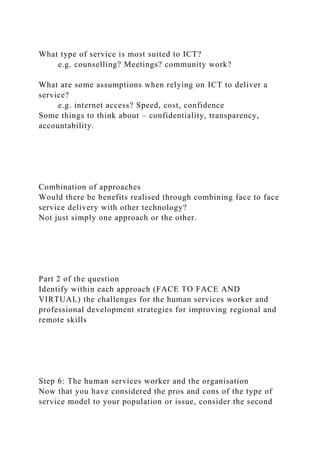What type of service is most suited to ICT?
e.g. counselling? Meetings? community work?
What are some assumptions when relying on ICT to deliver a
service?
e.g. internet access? Speed, cost, confidence
Some things to think about – confidentiality, transparency,
accountability.
Combination of approaches
Would there be benefits realised through combining face to face
service delivery with other technology?
Not just simply one approach or the other.
Part 2 of the question
Identify within each approach (FACE TO FACE AND
VIRTUAL) the challenges for the human services worker and
professional development strategies for improving regional and
remote skills
Step 6: The human services worker and the organisation
Now that you have considered the pros and cons of the type of
service model to your population or issue, consider the second
 