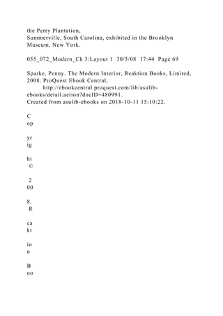 the Perry Plantation,
Summerville, South Carolina, exhibited in the Brooklyn
Museum, New York.
055_072_Modern_Ch 3:Layout 1 30/5/08 17:44 Page 69
Sparke, Penny. The Modern Interior, Reaktion Books, Limited,
2008. ProQuest Ebook Central,
http://ebookcentral.proquest.com/lib/asulib-
ebooks/detail.action?docID=480991.
Created from asulib-ebooks on 2018-10-11 15:10:22.
C
op
yr
ig
ht
©
2
00
8.
R
ea
kt
io
n
B
oo
 