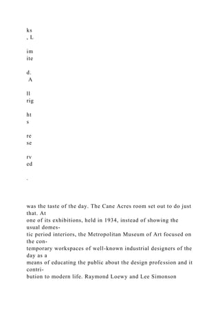 ks
, L
im
ite
d.
A
ll
rig
ht
s
re
se
rv
ed
.
was the taste of the day. The Cane Acres room set out to do just
that. At
one of its exhibitions, held in 1934, instead of showing the
usual domes-
tic period interiors, the Metropolitan Museum of Art focused on
the con-
temporary workspaces of well-known industrial designers of the
day as a
means of educating the public about the design profession and it
contri-
bution to modern life. Raymond Loewy and Lee Simonson
 