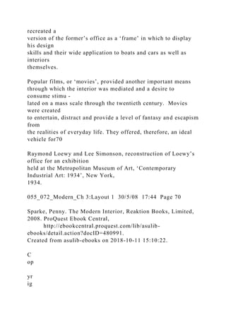 recreated a
version of the former’s office as a ‘frame’ in which to display
his design
skills and their wide application to boats and cars as well as
interiors
themselves.
Popular films, or ‘movies’, provided another important means
through which the interior was mediated and a desire to
consume stimu -
lated on a mass scale through the twentieth century. Movies
were created
to entertain, distract and provide a level of fantasy and escapism
from
the realities of everyday life. They offered, therefore, an ideal
vehicle for70
Raymond Loewy and Lee Simonson, reconstruction of Loewy’s
office for an exhibition
held at the Metropolitan Museum of Art, ‘Contemporary
Industrial Art: 1934’, New York,
1934.
055_072_Modern_Ch 3:Layout 1 30/5/08 17:44 Page 70
Sparke, Penny. The Modern Interior, Reaktion Books, Limited,
2008. ProQuest Ebook Central,
http://ebookcentral.proquest.com/lib/asulib-
ebooks/detail.action?docID=480991.
Created from asulib-ebooks on 2018-10-11 15:10:22.
C
op
yr
ig
 