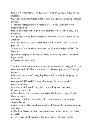 tion.38 A 1929 film, The Kiss, directed by Jacques Feyder and
starring
George Davis and Greta Garbo, also wooed its audience through
its use
of stylish ‘streamlined moderne’ sets. Film interiors were
hugely influen-
tial. A bedroom set in The Kiss reappeared, for instance, in a
bedroom
design created by John Wellborn Root which was shown at the
Architect
and the Industrial Arts exhibition held in New York’s Metro
politan
Museum of Art in the same year the film was released.39 The
level of
spectacle employed in those films, as in many others, evoked
high levels
of consumer desire.40
The idealized modern interior made an impact in many different
contexts and fulfilled a number of different purposes. Through
its prox-
imity to consumers’ everyday lives and its role in helping to
form the
concept of ‘lifestyle’ it was able to perform a powerful
communicative
function which could only be equalled by dress or food.
Providing a level
of familiarity for consumers outside the home, it tapped into
their desires
and succeeded in stimulating their dreams and aspirations.
Arguably, as
a result, in its idealized and mediated forms, the modern interior
was one
of the key drivers of mass consumption in the twentieth century
as well
as, in its realized versions, the destination of many of its
 