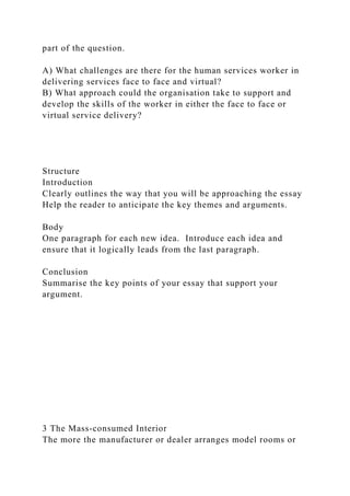 part of the question.
A) What challenges are there for the human services worker in
delivering services face to face and virtual?
B) What approach could the organisation take to support and
develop the skills of the worker in either the face to face or
virtual service delivery?
Structure
Introduction
Clearly outlines the way that you will be approaching the essay
Help the reader to anticipate the key themes and arguments.
Body
One paragraph for each new idea. Introduce each idea and
ensure that it logically leads from the last paragraph.
Conclusion
Summarise the key points of your essay that support your
argument.
3 The Mass-consumed Interior
The more the manufacturer or dealer arranges model rooms or
 