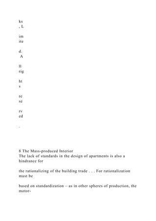 ks
, L
im
ite
d.
A
ll
rig
ht
s
re
se
rv
ed
.
8 The Mass-produced Interior
The lack of standards in the design of apartments is also a
hindrance for
the rationalizing of the building trade . . . For rationalization
must be
based on standardization – as in other spheres of production, the
motor-
 