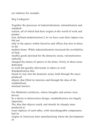 car industry for example.
Stig Lindegren1
Together the processes of industrialization, rationalization and
standard-
ization, all of which had their origins in the world of work and
produc-
tion, defined modernization.2 As we have seen their impact was
felt not
only in the spaces within factories and offices but also in those
in the
modern home. While industrialization increased the availability
of fash-
ionable goods destined for the domestic arena, rationalization
radically
changed the nature of spaces in the home, firstly in those areas
dedicated
to work but quickly afterwards in others as well.
Standardization also
found its way into the domestic arena, both through the mass-
produced
objects that filled its interiors and through the idea of the
standardized,
minimal interior.
For Modernist architects, whose thoughts and actions were
driven
by a desire to democratize design, standardization was hugely
important.
The idea that objects could, and should, be cheaply mass
produced as
exact replicas of each other, with interchangeable components,
had its
origins in American arms manufacturing where the development
of
 