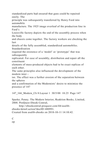 standardized parts had ensured that guns could be repaired
easily. The
principle was subsequently transferred by Henry Ford into
automobile
manufacture. The 1925 image overleaf of the production line in
Ford’s
Louisville factory depicts the end of the assembly process when
the body
and chassis come together. The factory workers are checking the
last
details of the fully assembled, standardized automobiles.
Standardization
required the existence of a ‘model’ or ‘prototype’ that was
subsequently
replicated. For ease of assembly, distribution and repair all the
constituent
elements of mass-produced objects had to be exact replicas of
each other.
The same principles also influenced the development of the
modern inter -
ior. The effect was a further erosion of the separation between
the spheres
and a confirmation of the Modernists’ desire to minimize the
presence of 147
147_166_Modern_Ch 8:Layout 1 30/5/08 18:25 Page 147
Sparke, Penny. The Modern Interior, Reaktion Books, Limited,
2008. ProQuest Ebook Central,
http://ebookcentral.proquest.com/lib/asulib-
ebooks/detail.action?docID=480991.
Created from asulib-ebooks on 2018-10-11 14:10:42.
C
op
 