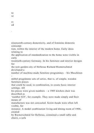 re
se
rv
ed
.
nineteenth-century domesticity, and of feminine domestic
consump-
tion, within the interior of the modern home. Early ideas
relating to
the application of standardization to the home were visible in
early
twentieth-century Germany. In his furniture and interior designs
for
the new garden city of Hellerau Richard Riemerschmid
developed a
number of machine-made furniture programmes – his Maschinen
-
möbel progrämme sets of series, that is, of simple, wooden
furniture pieces
that could be used, in combination, to create basic interior
settings. All
his pieces were given numbers – a 1905 kitchen chair was
described as
‘number 825’, for example. They were made simply and their
means of
manufacture was not concealed. Screw-heads were often left
visible, for
instance. A model combination living and dining room of 1906,
created
by Riemerschmid for Hellerau, contained a small table and
chairs, a sofa
 